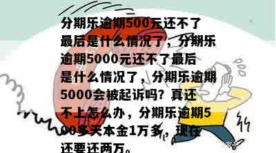 分期乐逾期500元还不了最后是什么情况了，分期乐逾期5000元还不了最后是什么情况了，分期乐逾期5000会被起诉吗？真还不上怎么办，分期乐逾期500多天本金1万多，现在还要还两万。