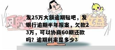 发25万大额逾期贴吧，发银行逾期半年报案，欠款23万，可以协商60期还款吗？逾期利率是多少？