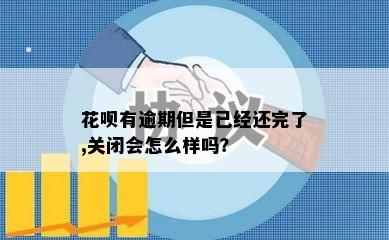 花呗有逾期但是已经还完了,关闭会怎么样吗？