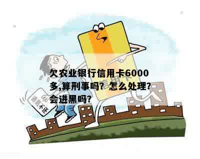 欠农业银行信用卡6000多,算刑事吗？怎么处理？会进黑吗？