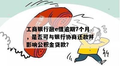 工商银行融e借逾期7个月，是否可与银行协商还款并影响公积金贷款？