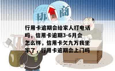 行用卡逾期会给家人打电话吗，信用卡逾期3-6月会怎么样，信用卡欠九万我坐牢了，行用卡逾期会上门吗