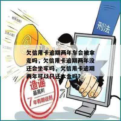 欠信用卡逾期两年车会被拿走吗，欠信用卡逾期两年没还会坐牢吗，欠信用卡逾期两年可以只还本金吗?