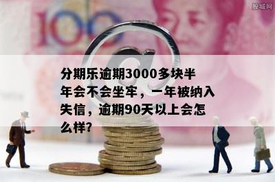 分期乐逾期3000多块半年会不会坐牢，一年被纳入失信，逾期90天以上会怎么样？