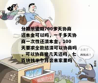 分期乐逾期700多天协商还本金可以吗，一千多天协商一次性还清本金，100天要求全款结清可以协商吗，可以协商晚几天还吗，七百块钱半个月会来家里吗