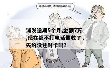 浦发逾期5个月,金额7万,现在都不打电话催收了，失约没还封卡吗?