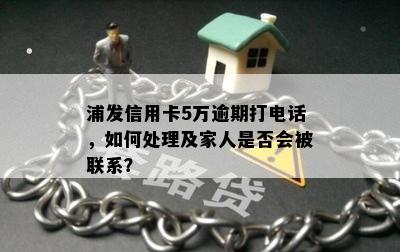 浦发信用卡5万逾期打电话，如何处理及家人是否会被联系？