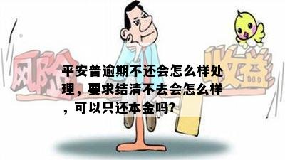 平安普逾期不还会怎么样处理，要求结清不去会怎么样，可以只还本金吗？