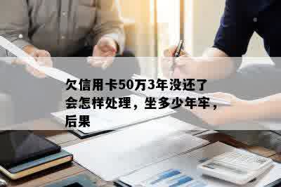 欠信用卡50万3年没还了会怎样处理，坐多少年牢，后果