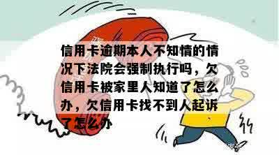 信用卡逾期本人不知情的情况下法院会强制执行吗，欠信用卡被家里人知道了怎么办，欠信用卡找不到人起诉了怎么办