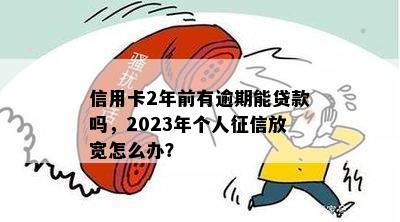 信用卡2年前有逾期能贷款吗，2023年个人征信放宽怎么办？