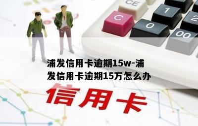 浦发信用卡逾期15w-浦发信用卡逾期15万怎么办