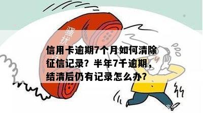 信用卡逾期7个月如何清除征信记录？半年7千逾期，结清后仍有记录怎么办？