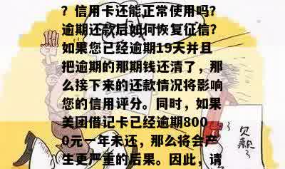 美团逾期会对征信有影响吗？信用卡还能正常使用吗？逾期还款后如何恢复征信？如果您已经逾期19天并且把逾期的那期钱还清了，那么接下来的还款情况将影响您的信用评分。同时，如果美团借记卡已经逾期8000元一年未还，那么将会产生更严重的后果。因此，请务必及时还款，以保护自己的信用记录。