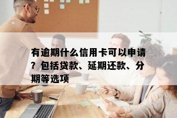 有逾期什么信用卡可以申请？包括贷款、延期还款、分期等选项