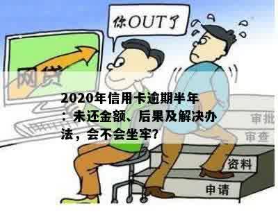 2020年信用卡逾期半年：未还金额、后果及解决办法，会不会坐牢？