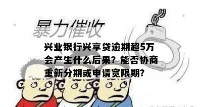 兴业银行兴享贷逾期超5万会产生什么后果？能否协商重新分期或申请宽限期？