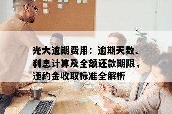 光大逾期费用：逾期天数、利息计算及全额还款期限，违约金收取标准全解析