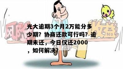 光大逾期3个月2万能分多少期？协商还款可行吗？逾期未还，今日仅还2000，如何解决？