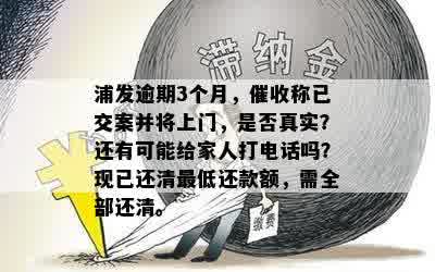 浦发逾期3个月，催收称已交案并将上门，是否真实？还有可能给家人打电话吗？现已还清更低还款额，需全部还清。