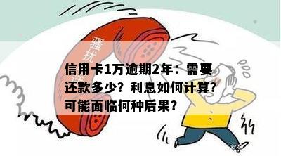 信用卡1万逾期2年：需要还款多少？利息如何计算？可能面临何种后果？