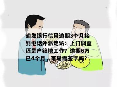 浦发银行信用逾期3个月接到电话外派走访：上门调查还是户籍地工作？逾期6万已4个月，家属需签字吗？