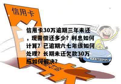 信用卡30万逾期三年未还，现需偿还多少？利息如何计算？已逾期六七年该如何处理？长期未还欠款30万应如何解决？