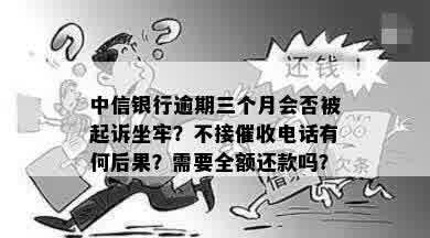 中信银行逾期三个月会否被起诉坐牢？不接催收电话有何后果？需要全额还款吗？