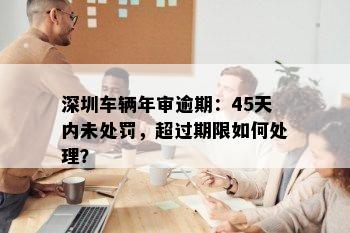 深圳车辆年审逾期：45天内未处罚，超过期限如何处理？