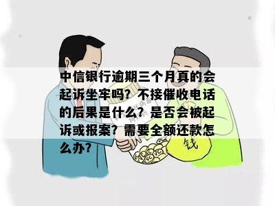 中信银行逾期三个月真的会起诉坐牢吗？不接催收电话的后果是什么？是否会被起诉或报案？需要全额还款怎么办？