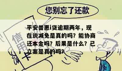 平安普惠i贷逾期两年，现在说减免是真的吗？能协商还本金吗？后果是什么？已立案是真的吗？