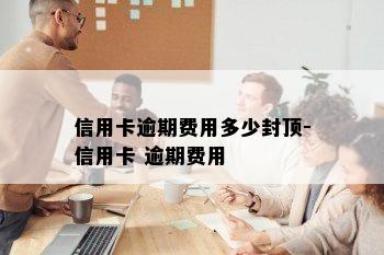 信用卡逾期费用多少封顶-信用卡 逾期费用