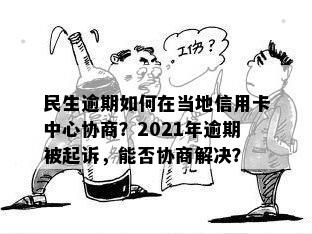 民生逾期如何在当地信用卡中心协商？2021年逾期被起诉，能否协商解决？