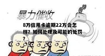 8万信用卡逾期22万会怎样？如何处理及可能的处罚？