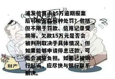 浦发信用卡15万逾期报案后可能面临何种处罚？包括但不限于罚款、信用记录受损等。欠款15万元是否会被判刑取决于具体情况，但如果能够申请停息还款，可能会减轻负担。如果已被银行起诉，应尽快与银行联系解决。