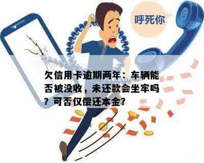 欠信用卡逾期两年：车辆能否被没收，未还款会坐牢吗？可否仅偿还本金？