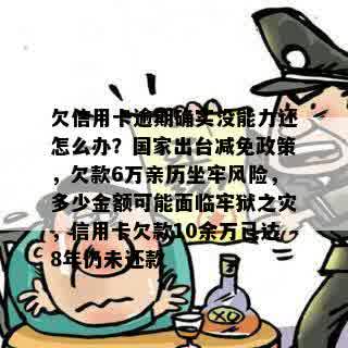 欠信用卡逾期确实没能力还怎么办？国家出台减免政策，欠款6万亲历坐牢风险，多少金额可能面临牢狱之灾，信用卡欠款10余万已达8年仍未还款