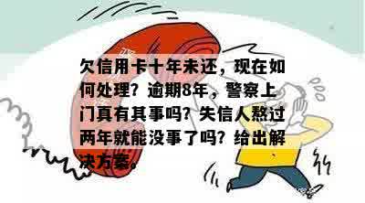 欠信用卡十年未还，现在如何处理？逾期8年，警察上门真有其事吗？失信人熬过两年就能没事了吗？给出解决方案。