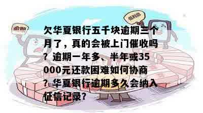 欠华夏银行五千块逾期三个月了，真的会被上门催收吗？逾期一年多、半年或35000元还款困难如何协商？华夏银行逾期多久会纳入征信记录？