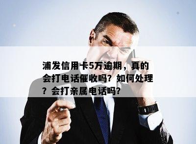 浦发信用卡5万逾期，真的会打电话催收吗？如何处理？会打亲属电话吗？