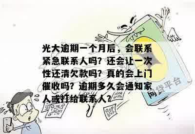 光大逾期一个月后，会联系紧急联系人吗？还会让一次性还清欠款吗？真的会上门催收吗？逾期多久会通知家人或打给联系人？