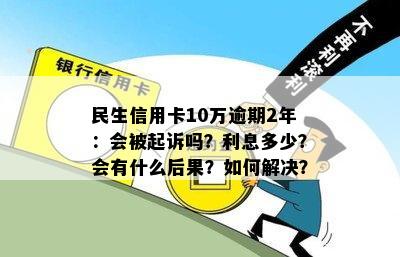 民生信用卡10万逾期2年：会被起诉吗？利息多少？会有什么后果？如何解决？