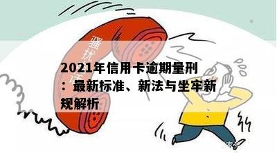 2021年信用卡逾期量刑：最新标准、新法与坐牢新规解析