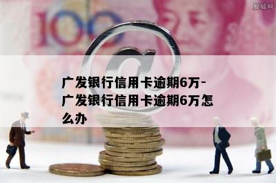 广发银行信用卡逾期6万-广发银行信用卡逾期6万怎么办