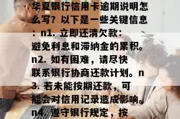 华夏银行信用卡逾期说明怎么写？以下是一些关键信息：n1. 立即还清欠款：避免利息和滞纳金的累积。n2. 如有困难，请尽快联系银行协商还款计划。n3. 若未能按期还款，可能会对信用记录造成影响。n4. 遵守银行规定，按时还款，维护良好信用。