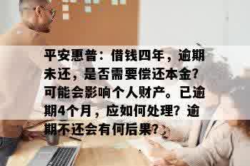 平安惠普：借钱四年，逾期未还，是否需要偿还本金？可能会影响个人财产。已逾期4个月，应如何处理？逾期不还会有何后果？