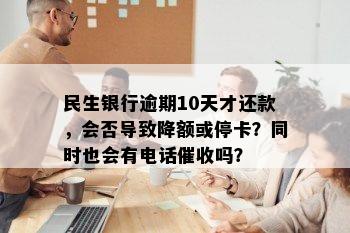 民生银行逾期10天才还款，会否导致降额或停卡？同时也会有电话催收吗？