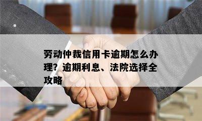 劳动仲裁信用卡逾期怎么办理？逾期利息、法院选择全攻略