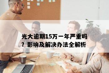 光大逾期15万一年严重吗？影响及解决办法全解析