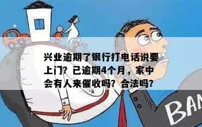 兴业逾期了银行打电话说要上门？已逾期4个月，家中会有人来催收吗？合法吗？